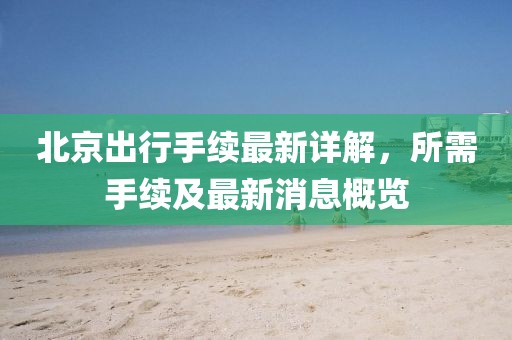 北京出行手續最新詳解,所需手續及最新消息概覽