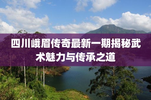 四川峨眉傳奇最新一期揭秘武術(shù)魅力與傳承之道