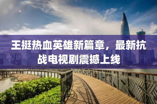王挺熱血英雄新篇章,最新抗戰電視劇震撼上線