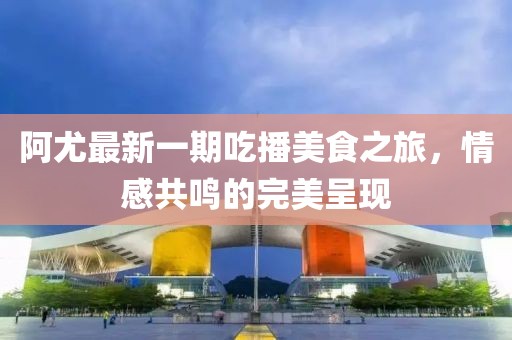 阿尤最新一期吃播美食之旅,情感共鳴的完美呈現