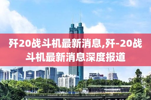 殲20戰斗機最新消息,殲-20戰斗機最新消息深度報道