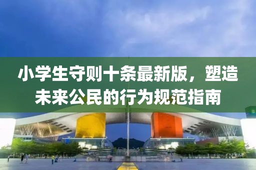 小學(xué)生守則十條最新版,塑造未來公民的行為規(guī)范指南