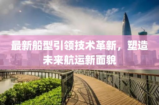 最新船型引領技術革新,塑造未來航運新面貌