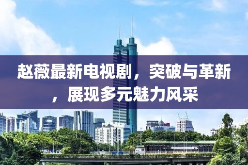 趙薇最新電視劇,突破與革新,展現多元魅力風采