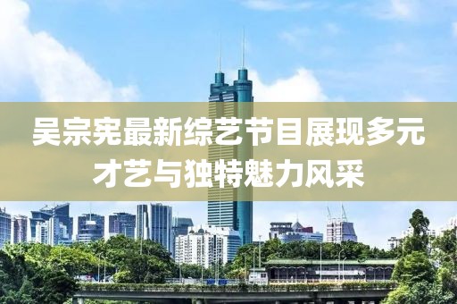 吳宗憲最新綜藝節(jié)目展現(xiàn)多元才藝與獨(dú)特魅力風(fēng)采