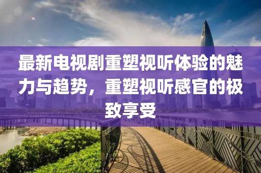 最新電視劇重塑視聽體驗的魅力與趨勢,重塑視聽感官的極致享受
